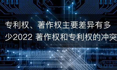专利权、著作权主要差异有多少2022 著作权和专利权的冲突