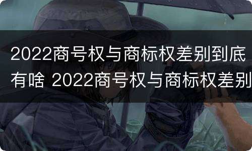2022商号权与商标权差别到底有啥 2022商号权与商标权差别到底有啥不同