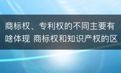 商标权、专利权的不同主要有啥体现 商标权和知识产权的区别