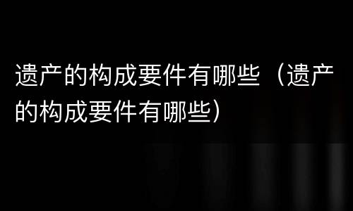 遗产的构成要件有哪些（遗产的构成要件有哪些）