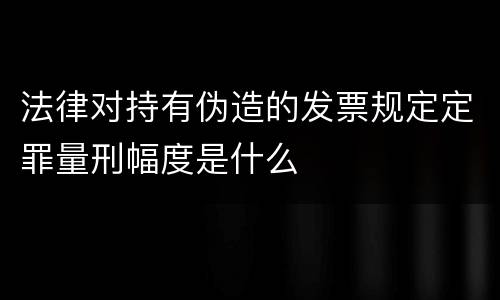 法律对持有伪造的发票规定定罪量刑幅度是什么