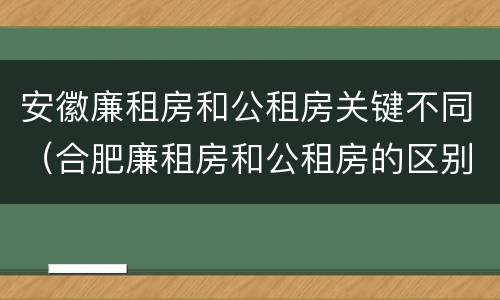 安徽廉租房和公租房关键不同（合肥廉租房和公租房的区别）