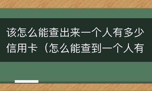 该怎么能查出来一个人有多少信用卡（怎么能查到一个人有多少张信用卡）