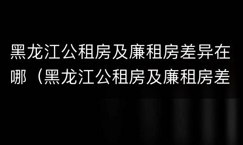 黑龙江公租房及廉租房差异在哪（黑龙江公租房及廉租房差异在哪查）