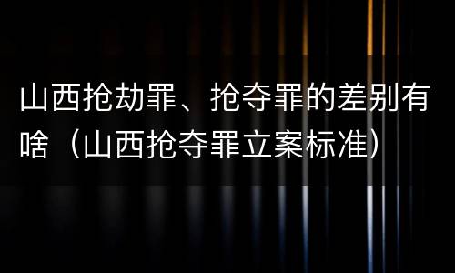 山西抢劫罪、抢夺罪的差别有啥（山西抢夺罪立案标准）