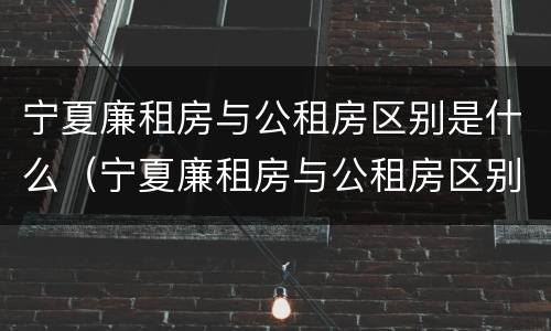 宁夏廉租房与公租房区别是什么（宁夏廉租房与公租房区别是什么意思）