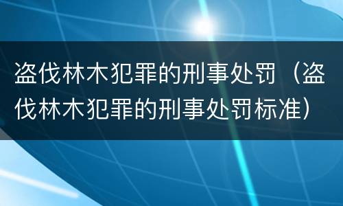 盗伐林木犯罪的刑事处罚（盗伐林木犯罪的刑事处罚标准）
