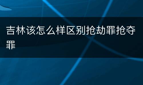 吉林该怎么样区别抢劫罪抢夺罪
