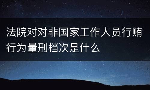 法院对对非国家工作人员行贿行为量刑档次是什么