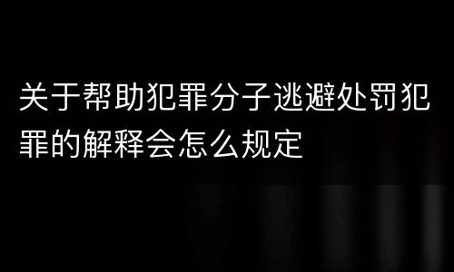 关于帮助犯罪分子逃避处罚犯罪的解释会怎么规定