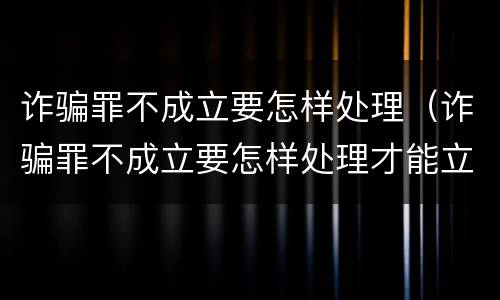 诈骗罪不成立要怎样处理（诈骗罪不成立要怎样处理才能立案）