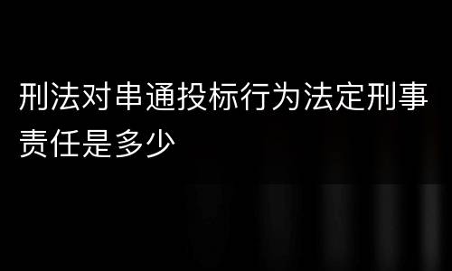 刑法对串通投标行为法定刑事责任是多少