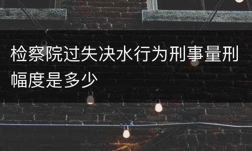 检察院过失决水行为刑事量刑幅度是多少