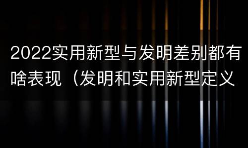 2022实用新型与发明差别都有啥表现（发明和实用新型定义）