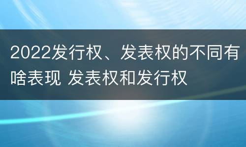 2022发行权、发表权的不同有啥表现 发表权和发行权