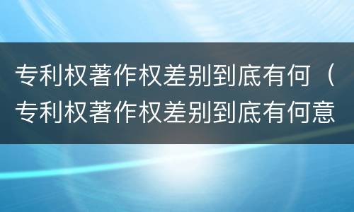 专利权著作权差别到底有何（专利权著作权差别到底有何意义）