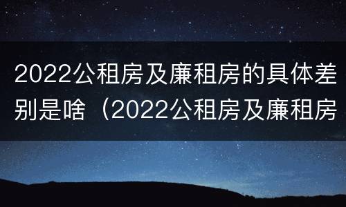 2022公租房及廉租房的具体差别是啥（2022公租房及廉租房的具体差别是啥呢）