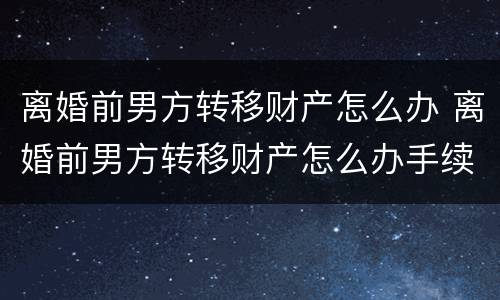离婚前男方转移财产怎么办 离婚前男方转移财产怎么办手续