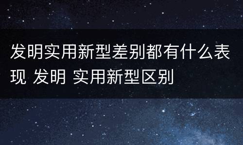 发明实用新型差别都有什么表现 发明 实用新型区别