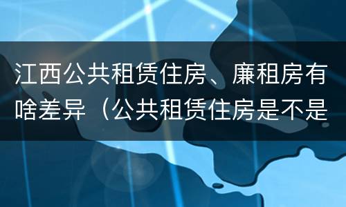 江西公共租赁住房、廉租房有啥差异（公共租赁住房是不是廉租房）