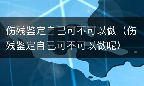 伤残鉴定自己可不可以做（伤残鉴定自己可不可以做呢）