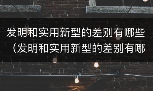 发明和实用新型的差别有哪些（发明和实用新型的差别有哪些呢）