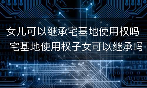 女儿可以继承宅基地使用权吗 宅基地使用权子女可以继承吗