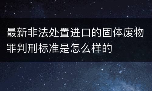 最新非法处置进口的固体废物罪判刑标准是怎么样的