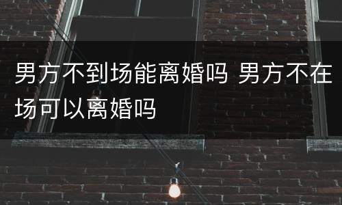 男方不到场能离婚吗 男方不在场可以离婚吗