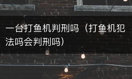一台打鱼机判刑吗（打鱼机犯法吗会判刑吗）