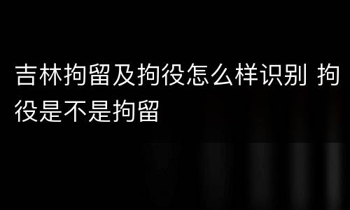 吉林拘留及拘役怎么样识别 拘役是不是拘留