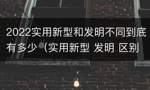 2022实用新型和发明不同到底有多少（实用新型 发明 区别）