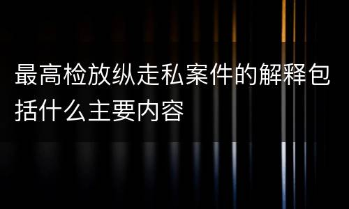 最高检放纵走私案件的解释包括什么主要内容