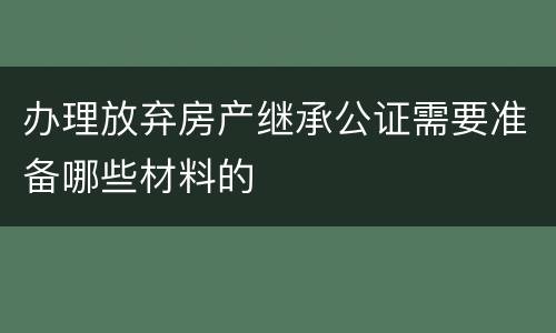 办理放弃房产继承公证需要准备哪些材料的