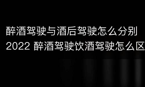醉酒驾驶与酒后驾驶怎么分别2022 醉酒驾驶饮酒驾驶怎么区别