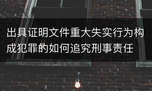 出具证明文件重大失实行为构成犯罪的如何追究刑事责任