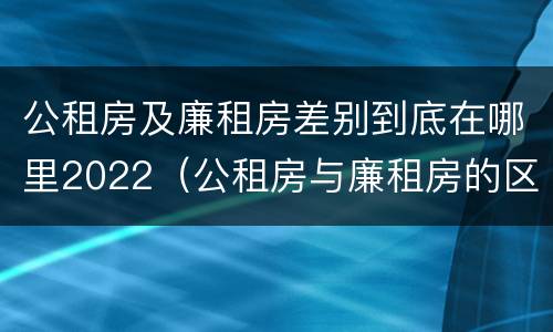 公租房及廉租房差别到底在哪里2022（公租房与廉租房的区别都在此,别再搞错了!）