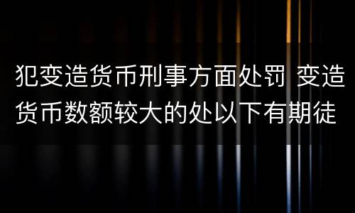犯变造货币刑事方面处罚 变造货币数额较大的处以下有期徒刑
