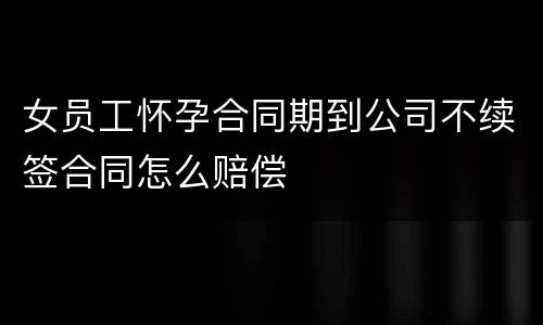 女员工怀孕合同期到公司不续签合同怎么赔偿