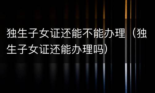 独生子女证还能不能办理（独生子女证还能办理吗）