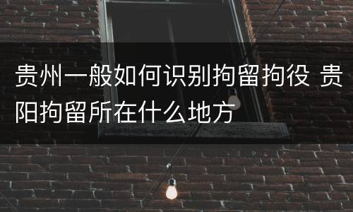 贵州一般如何识别拘留拘役 贵阳拘留所在什么地方