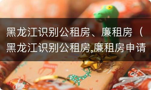 黑龙江识别公租房、廉租房（黑龙江识别公租房,廉租房申请条件）
