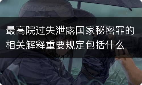 最高院过失泄露国家秘密罪的相关解释重要规定包括什么