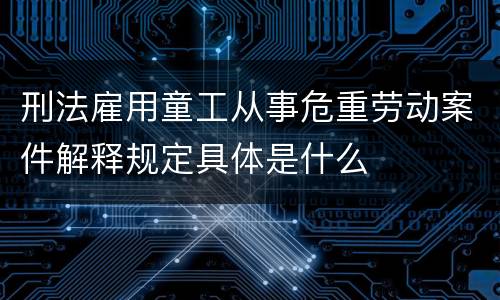 刑法雇用童工从事危重劳动案件解释规定具体是什么