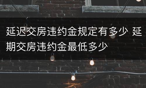 延迟交房违约金规定有多少 延期交房违约金最低多少