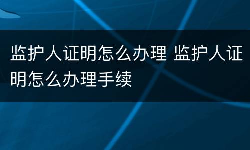 监护人证明怎么办理 监护人证明怎么办理手续