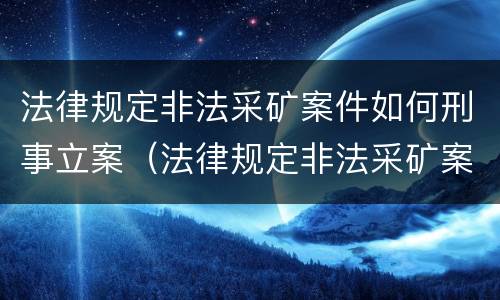 法律规定非法采矿案件如何刑事立案（法律规定非法采矿案件如何刑事立案的）