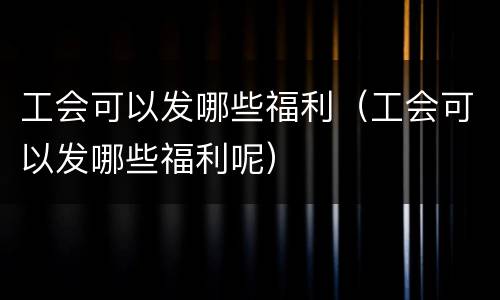 工会可以发哪些福利（工会可以发哪些福利呢）