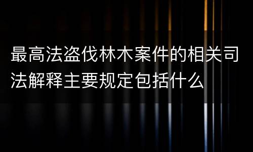 最高法盗伐林木案件的相关司法解释主要规定包括什么