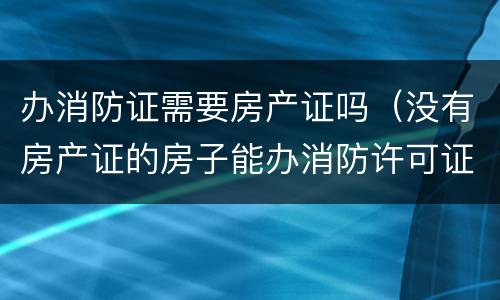 办消防证需要房产证吗（没有房产证的房子能办消防许可证）